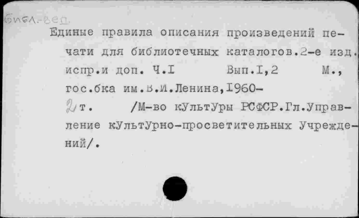 ﻿
Единые правила описания произведений печати для библиотечных каталогов.2-е изд. испр.и доп. 4.1	Вып.1,2	М.,
гос.бка им.в.И.Ленина,1960-
ут. /М-во кУльтУры РСФСР.Гл.Управление культурно-просветительных Учреждений/.